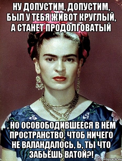 Ну допустим, допустим, был у тебя живот круглый, а станет продолговатый , но осовободившееся в нём пространство, чтоб ничего не валандалось, Ь, ты что забьёшь ватой?!, Мем Magdalena Carmen Frieda Kahlo Ca