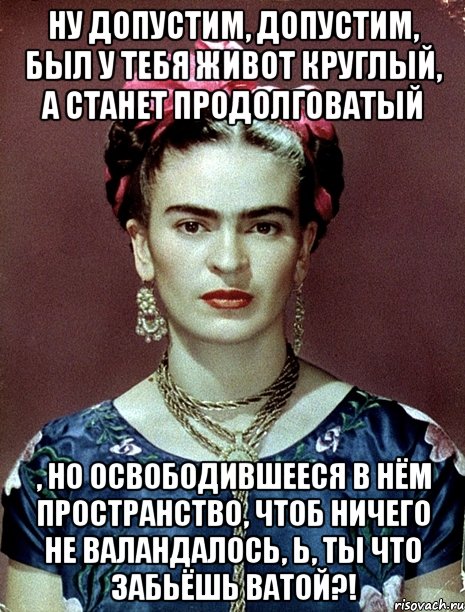 Ну допустим, допустим, был у тебя живот круглый, а станет продолговатый , но освободившееся в нём пространство, чтоб ничего не валандалось, Ь, ты что забьёшь ватой?!, Мем Magdalena Carmen Frieda Kahlo Ca