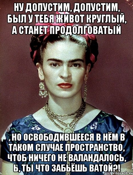 Ну допустим, допустим, был у тебя живот круглый, а станет продолговатый , но освободившееся в нём в таком случае пространство, чтоб ничего не валандалось, Ь, ты что забьёшь ватой?!, Мем Magdalena Carmen Frieda Kahlo Ca