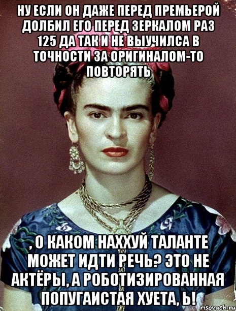 Ну если он даже перед премьерой долбил его перед зеркалом раз 125 да так и не выучилса в точности за оригиналом-то повторять , о каком наххуй таланте может идти речь? Это не актёры, а роботизированная попугаистая хуета, Ь!, Мем Magdalena Carmen Frieda Kahlo Ca