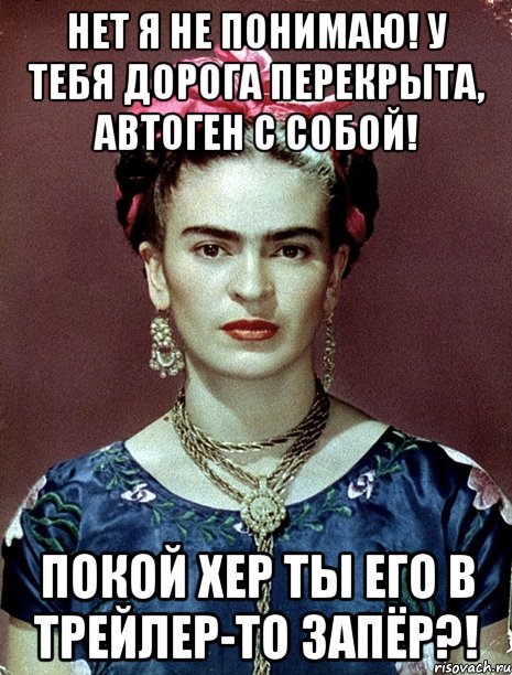 Нет я не понимаю! У тебя дорога перекрыта, автоген с собой! Покой хер ты его в трейлер-то запёр?!, Мем Magdalena Carmen Frieda Kahlo Ca