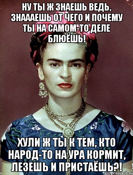 ну ты ж знаешь ведь, знаааешь от чего и почему ты на самом-то деле блюёшь! хули ж ты к тем, кто народ-то на ура кормит, лезешь и пристаёшь?!, Мем Magdalena Carmen Frieda Kahlo Ca