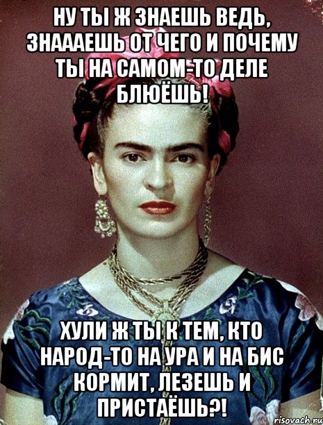 ну ты ж знаешь ведь, знаааешь от чего и почему ты на самом-то деле блюёшь! хули ж ты к тем, кто народ-то на ура и на бис кормит, лезешь и пристаёшь?!, Мем Magdalena Carmen Frieda Kahlo Ca
