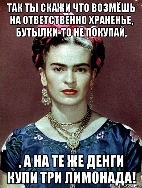Так ты скажи что возмёшь на ответственно храненье, бутылки-то не покупай, , а на те же денги купи три лимонада!, Мем Magdalena Carmen Frieda Kahlo Ca