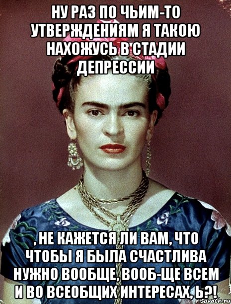Ну раз по чьим-то утверждениям я такою нахожусь в стадии депрессии , не кажется ли вам, что чтобы я была счастлива нужно вообще, вооб-ще всем и во всеобщих интересах, Ь?!, Мем Magdalena Carmen Frieda Kahlo Ca