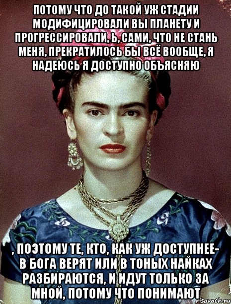 Потому что до такой уж стадии модифицировали вы планету и прогрессировали, Ь, сами, что не стань меня, прекратилось бы всё вообще, я надеюсь я доступно объясняю , поэтому те, кто, как уж доступнее- в Бога верят или в тоных найках разбираются, и идут только за мной, потому что понимают, Мем Magdalena Carmen Frieda Kahlo Ca