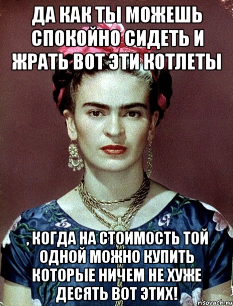 Да как ты можешь спокойно сидеть и жрать вот эти котлеты , когда на стоимость той одной можно купить которые ничем не хуже десять вот этих!, Мем Magdalena Carmen Frieda Kahlo Ca