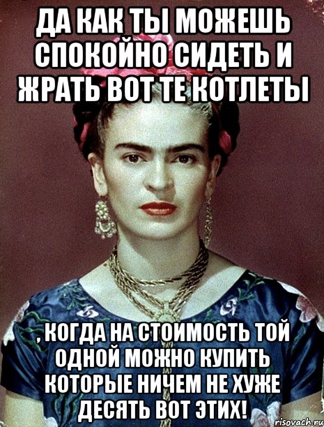Да как ты можешь спокойно сидеть и жрать вот те котлеты , когда на стоимость той одной можно купить которые ничем не хуже десять вот этих!, Мем Magdalena Carmen Frieda Kahlo Ca