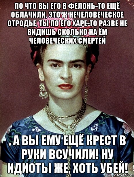По что вы его в фелонь-то ещё облачили, это ж нечеловеческое отродье, ты по его харе-то разве не видишь сколько на ём человеческих смертей , а вы ему ещё крест в руки всучили! Ну идиоты же, хоть убей!, Мем Magdalena Carmen Frieda Kahlo Ca