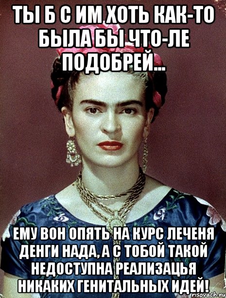 Ты б с им хоть как-то была бы что-ле подобрей... Ему вон опять на курс леченя денги нада, а с тобой такой недоступна реализацья никаких генитальных идей!, Мем Magdalena Carmen Frieda Kahlo Ca
