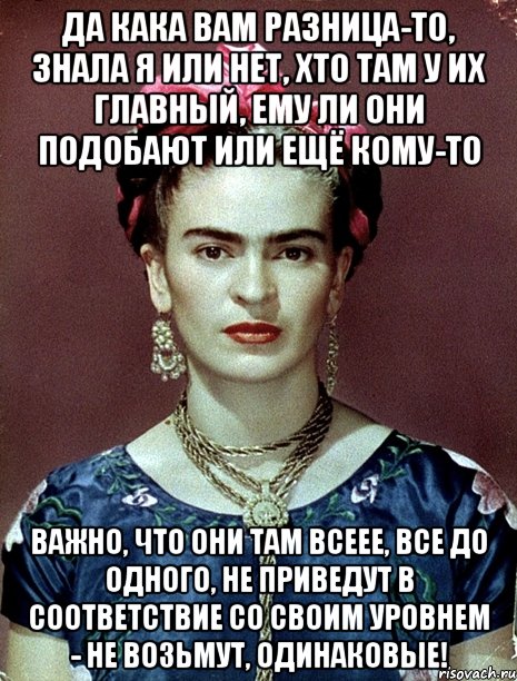 Да кака вам разница-то, знала я или нет, хто там у их главный, ему ли они подобают или ещё кому-то Важно, что они там всеее, все до одного, не приведут в соответствие со своим уровнем - не возьмут, одинаковые!, Мем Magdalena Carmen Frieda Kahlo Ca
