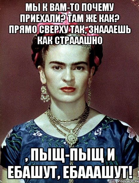 Мы к вам-то почему приехали? Там же как? Прямо сверху так, знаааешь как страаашно , пыщ-пыщ и ебашут, ебааашут!, Мем Magdalena Carmen Frieda Kahlo Ca