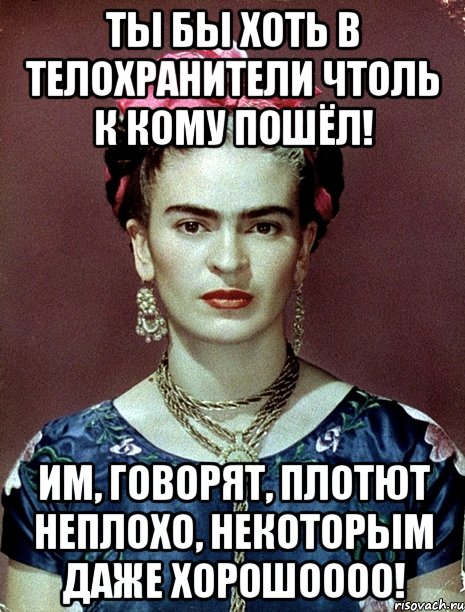 Ты бы хоть в телохранители чтоль к кому пошёл! Им, говорят, плотют неплохо, некоторым даже хорошоооо!, Мем Magdalena Carmen Frieda Kahlo Ca
