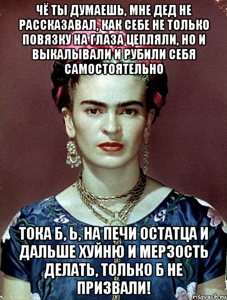 Чё ты думаешь, мне дед не рассказавал, как себе не только повязку на глаза цепляли, но и выкалывали и рубили себя самостоятельно тока б, Ь, на печи остатца и дальше хуйню и мерзость делать, только б не призвали!, Мем Magdalena Carmen Frieda Kahlo Ca
