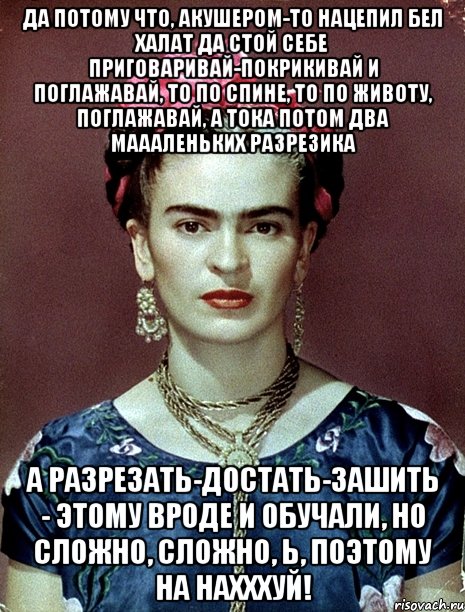 Да потому что, акушером-то нацепил бел халат да стой себе приговаривай-покрикивай и поглажавай, то по спине, то по животу, поглажавай, а тока потом два маааленьких разрезика А разрезать-достать-зашить - этому вроде и обучали, но сложно, сложно, Ь, поэтому на нахххуй!, Мем Magdalena Carmen Frieda Kahlo Ca