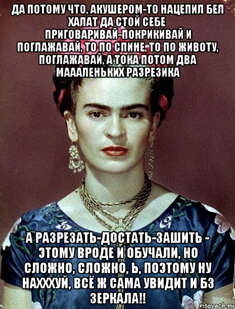 Да потому что, акушером-то нацепил бел халат да стой себе приговаривай-покрикивай и поглажавай, то по спине, то по животу, поглажавай, а тока потом два маааленьких разрезика А разрезать-достать-зашить - этому вроде и обучали, но сложно, сложно, Ь, поэтому ну нахххуй, всё ж сама увидит и бз зеркала!!, Мем Magdalena Carmen Frieda Kahlo Ca