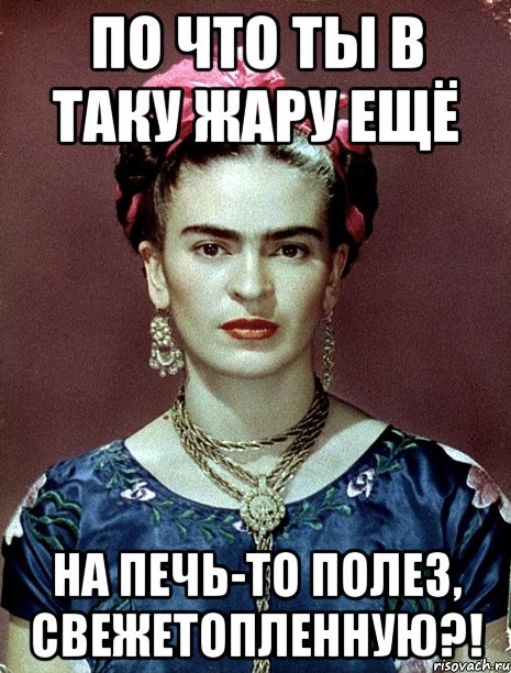 По что ты в таку жару ещё на печь-то полез, свежетопленную?!, Мем Magdalena Carmen Frieda Kahlo Ca