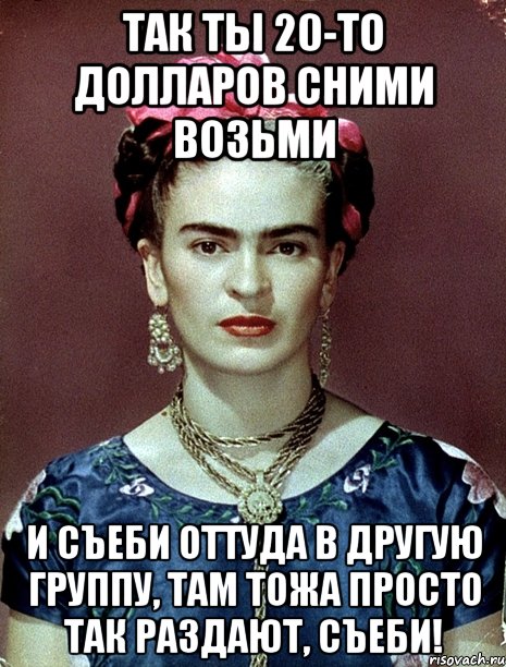 Так ты 20-то долларов сними возьми и съеби оттуда в другую группу, там тожа просто так раздают, съеби!, Мем Magdalena Carmen Frieda Kahlo Ca