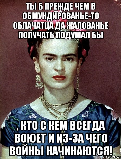 Ты б прежде чем в обмундированье-то облачатца да жалованье получать подумал бы , кто с кем всегда воюет и из-за чего войны начинаются!, Мем Magdalena Carmen Frieda Kahlo Ca