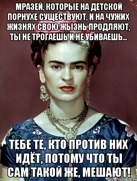 Мразей, которые на детской порнухе существуют, и на чужих жизнях свою жызнь продляют, ты не трогаешь и не убиваешь... Тебе те, кто против них идёт, потому что ты сам такой же, мешают!, Мем Magdalena Carmen Frieda Kahlo Ca