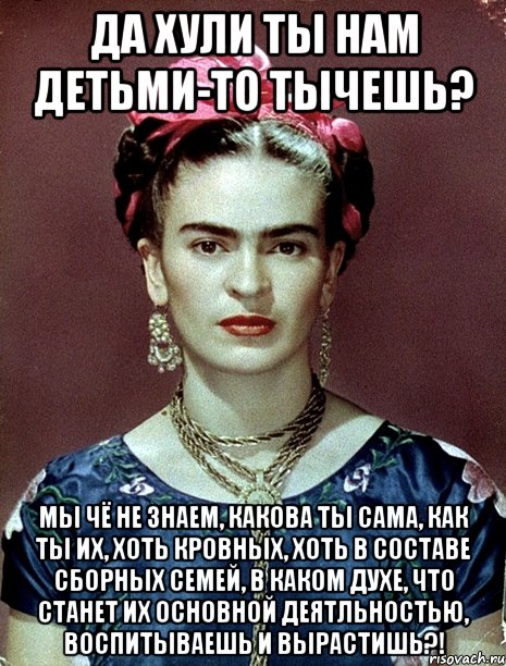 да хули ты нам детьми-то тычешь? Мы чё не знаем, какова ты сама, как ты их, хоть кровных, хоть в составе сборных семей, в каком духе, что станет их основной деятльностью, воспитываешь и вырастишь?!, Мем Magdalena Carmen Frieda Kahlo Ca