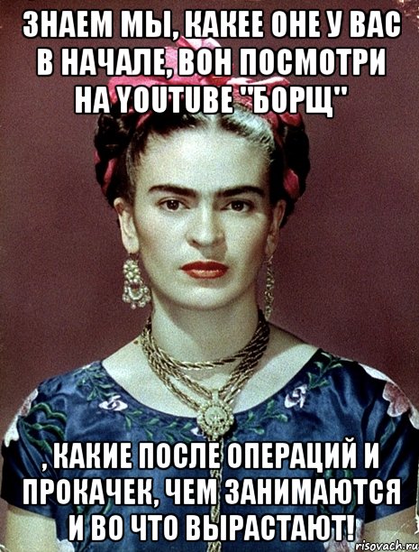 Знаем мы, какее оне у вас в начале, вон посмотри на youtube "Борщ" , какие после операций и прокачек, чем занимаются и во что вырастают!, Мем Magdalena Carmen Frieda Kahlo Ca
