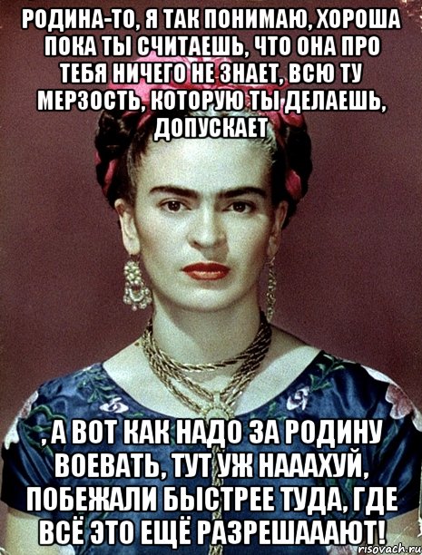 Родина-то, я так понимаю, хороша пока ты считаешь, что она про тебя ничего не знает, всю ту мерзость, которую ты делаешь, допускает , а вот как надо за Родину воевать, тут уж нааахуй, побежали быстрее туда, где всё это ещё разрешааают!, Мем Magdalena Carmen Frieda Kahlo Ca