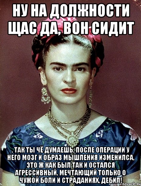 ну на должности щас да, вон сидит , так ты чё думаешь, после операции у него мозг и образ мышления изменилса, это ж как был так и остался агрессивный, мечтающий только о чужой боли и страданиях, дебил!, Мем Magdalena Carmen Frieda Kahlo Ca