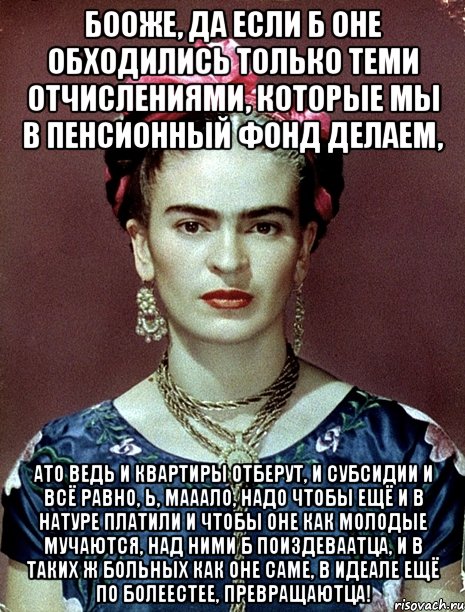 Бооже, да если б оне обходились только теми отчислениями, которые мы в пенсионный фонд делаем, ато ведь и квартиры отберут, и субсидии и всё равно, Ь, мааало, надо чтобы ещё и в натуре платили и чтобы оне как молодые мучаются, над ними б поиздеваатца, и в таких ж больных как оне саме, в идеале ещё по болеестее, превращаютца!, Мем Magdalena Carmen Frieda Kahlo Ca