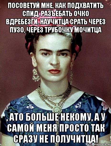 Посоветуй мне, как подхватить спид, разъебать очко вдребезги, научитца срать через пузо, через трубочку мочитца , ато больше некому, а у самой меня просто так сразу не получитца!, Мем Magdalena Carmen Frieda Kahlo Ca