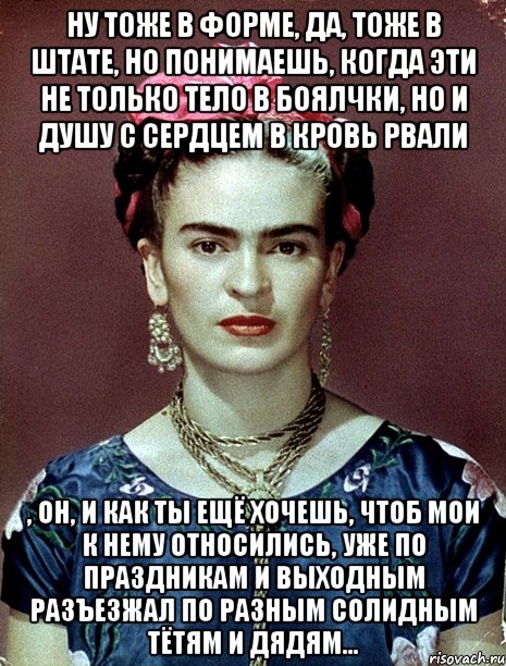 Ну тоже в форме, да, тоже в штате, но понимаешь, когда эти не только тело в боялчки, но и душу с сердцем в кровь рвали , он, и как ты ещё хочешь, чтоб мои к нему относились, уже по праздникам и выходным разъезжал по разным солидным тётям и дядям..., Мем Magdalena Carmen Frieda Kahlo Ca