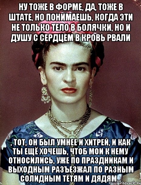 Ну тоже в форме, да, тоже в штате, но понимаешь, когда эти не только тело в болячки, но и душу с сердцем в кровь рвали , тот, он был умнее и хитрей, и как ты ещё хочешь, чтоб мои к нему относились, уже по праздникам и выходным разъезжал по разным солидным тётям и дядям..., Мем Magdalena Carmen Frieda Kahlo Ca