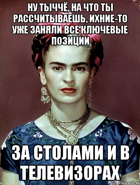 Ну тыччё, на что ты рассчитываешь, ихние-то уже заняли все ключевые позиции за столами и в телевизорах, Мем Magdalena Carmen Frieda Kahlo Ca