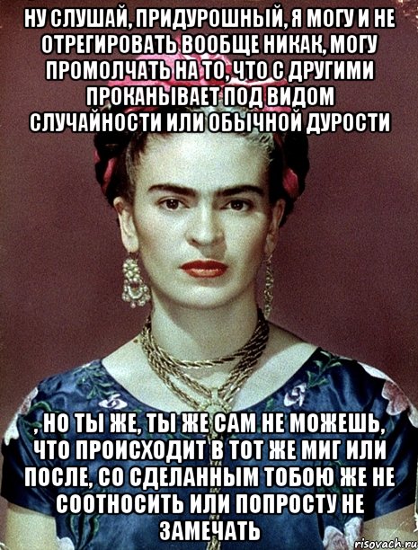 Ну слушай, придурошный, я могу и не отрегировать вообще никак, могу промолчать на то, что с другими проканывает под видом случайности или обычной дурости , но ты же, ты же сам не можешь, что происходит в тот же миг или после, со сделанным тобою же не соотносить или попросту не замечать, Мем Magdalena Carmen Frieda Kahlo Ca