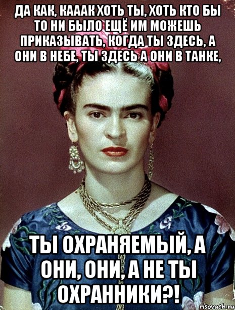 Да как, кааак хоть ты, хоть кто бы то ни было ещё им можешь приказывать, когда ты здесь, а они в небе, ты здесь а они в танке, ты охраняемый, а они, они, а не ты охранники?!, Мем Magdalena Carmen Frieda Kahlo Ca