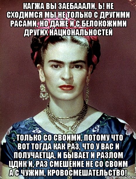 Кагжа вы заебааали, Ь! Не сходимся мы не только с другими расами, но даже и с белокожими других национальностей , только со своими, потому что вот тогда как раз, что у вас и получаетца, и бывает и разлом ЦДНК и, раз смешение не со своим а с чужим, кровосмешательство!, Мем Magdalena Carmen Frieda Kahlo Ca