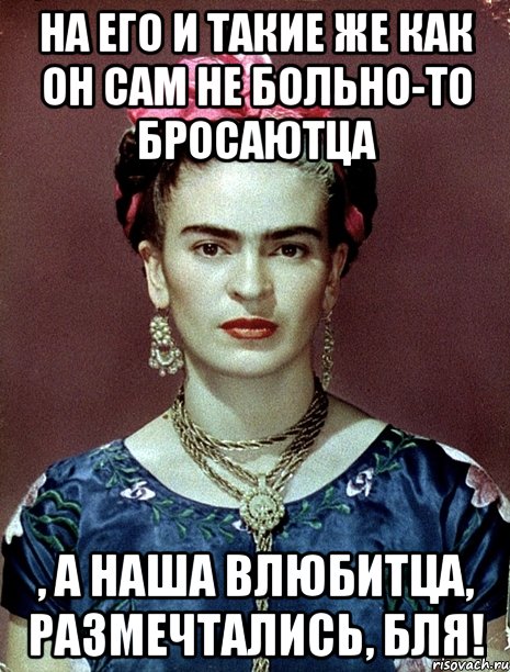 На его и такие же как он сам не больно-то бросаютца , а наша влюбитца, размечтались, бля!