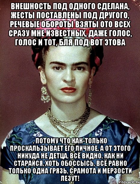 Внешность под одного сделана, жесты поставлены под другого, речевые обороты взяты ото всех сразу мне известных, даже голос, голос и тот, бля под вот этова , потому что как-только проскальзывает его личное, а от этого никуда не детца, всё видно, как ни старайся, хоть обоссысь, всё равно только одна грязь, срамота и мерзости лезут!, Мем Magdalena Carmen Frieda Kahlo Ca