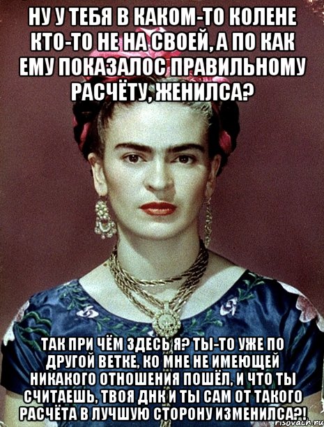 Ну у тебя в каком-то колене кто-то не на своей, а по как ему показалос правильному расчёту, женилса? Так при чём здесь я? Ты-то уже по другой ветке, ко мне не имеющей никакого отношения пошёл, и что ты считаешь, твоя ДНК и ты сам от такого расчёта в лучшую сторону изменилса?!, Мем Magdalena Carmen Frieda Kahlo Ca