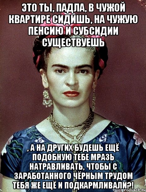 Это ты, падла, в чужой квартире сидишь, на чужую пенсию и субсидии существуешь , а на других будешь ещё подобную тебе мразь натравливать, чтобы с заработанного чёрным трудом тебя же ещё и подкармливали?!, Мем Magdalena Carmen Frieda Kahlo Ca