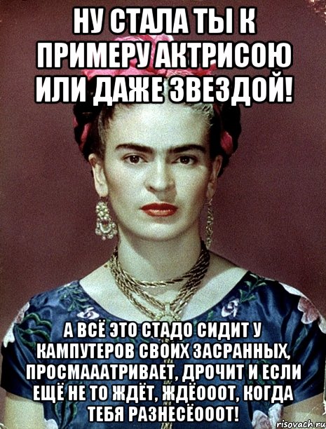 Ну стала ты к примеру актрисою или даже звездой! А всё это стадо сидит у кампутеров своих засранных, просмааатривает, дрочит и если ещё не то ждёт, ждёооот, когда тебя разнесёооот!, Мем Magdalena Carmen Frieda Kahlo Ca