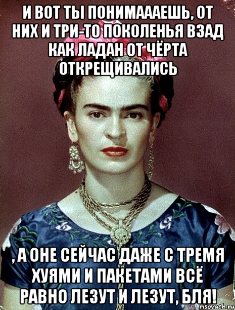 И вот ты понимаааешь, от них и три-то поколенья взад как ладан от чёрта открещивались , а оне сейчас даже с тремя хуями и пакетами всё равно лезут и лезут, бля!, Мем Magdalena Carmen Frieda Kahlo Ca