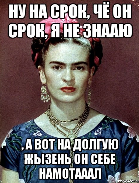 Ну на срок, чё он срок, я не знааю , а вот на долгую жызень он себе намотааал, Мем Magdalena Carmen Frieda Kahlo Ca