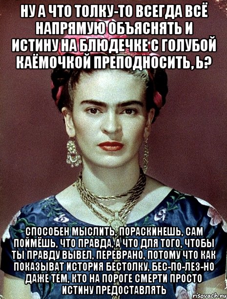 Ну а что толку-то всегда всё напрямую объяснять и истину на блюдечке с голубой каёмочкой преподносить, ь? Способен мыслить, пораскинешь, сам поймёшь, что правда, а что для того, чтобы ты правду вывел, переврано, потому что как показыват история бестолку, бес-по-лез-но даже тем, кто на пороге смерти просто истину предоставлять