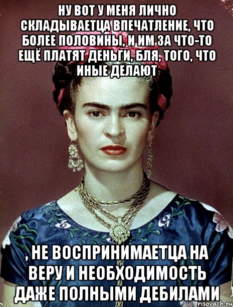 Ну вот у меня лично складываетца впечатление, что более половины, и им за что-то ещё платят деньги, бля, того, что иные делают , не воспринимаетца на веру и необходимость даже полными дебилами