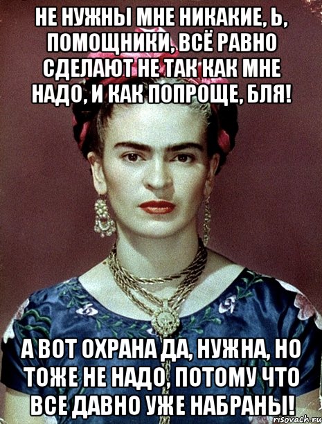 Не нужны мне никакие, Ь, помощники, всё равно сделают не так как мне надо, и как попроще, бля! А вот охрана да, нужна, но тоже не надо, потому что все давно уже набраны!