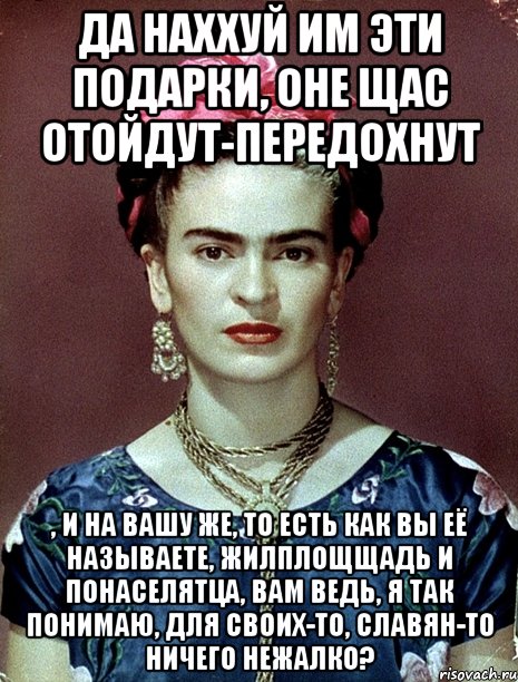 Да наххуй им эти подарки, оне щас отойдут-передохнут , и на вашу же, то есть как вы её называете, жилплощщадь и понаселятца, вам ведь, я так понимаю, для своих-то, славян-то ничего нежалко?