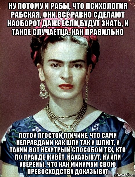 Ну потому и рабы, что психология рабская, они всё равно сделают наоборот даже если будут знать, и такое случаетца, как правильно Потой пгостой пгичине, что сами неправдами как шли так и шлют, и таким вот нехитрым способом тех, кто по правде живёт, наказывут, ну или уверены, что как минимум свою превосходству доказывут, Мем Magdalena Carmen Frieda Kahlo Ca