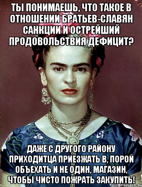 Ты понимаешь, что такое в отношении братьев-славян санкции и острейший продовольствия дефицит? Даже с другого району приходитца приезжать в, порой объехать и не один, магазин, чтобы чисто пожрать закупить!