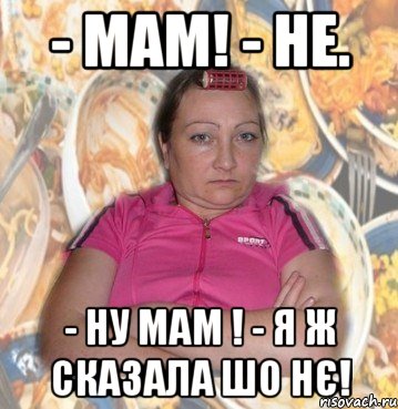- Мам! - Не. - Ну мам ! - Я ж сказала шо нє!